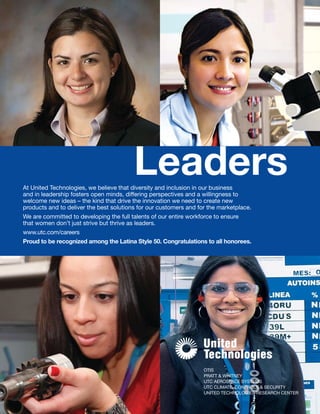 OTIS
PRATT & WHITNEY
UTC AEROSPACE SYSTEMS
UTC CLIMATE, CONTROLS & SECURITY
UNITED TECHNOLOGIES RESEARCH CENTER
At United Technologies, we believe that diversity and inclusion in our business
and in leadership fosters open minds, differing perspectives and a willingness to
welcome new ideas – the kind that drive the innovation we need to create new
products and to deliver the best solutions for our customers and for the marketplace.
We are committed to developing the full talents of our entire workforce to ensure
that women don’t just strive but thrive as leaders.
www.utc.com/careers
Proud to be recognized among the Latina Style 50. Congratulations to all honorees.
Leaders
 