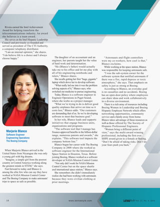 Rivera earned the Intel Achievement
Award for helping transform the
telecommunications industry. An award
she believes is a team award.
She serves on the Intel Hispanic Leadership
Council and previously co-founded and
served as president of The CTI Authority,
a computer telephony distributor.
“I am an internal optimist,” she shares.
“I do believe life is a choice and I always
choose happy.”
Marjorie Blanco
Software Engineer
Engineering Operations
The Boeing Company
When Marjorie Blanco arrived in the
United States from Nicaragua she was only
a young girl with big dreams.
“Imagine, a simple girl from the poorest
country in Central America working along
the greatest minds in STEM,” she says.
Fast forward to today and Blanco is
among the elite few who can say they have
worked at NASA Mission Control Center
and The Boeing Company to make astronauts’
trips to space as safe as possible.
The daughter of an accountant and an
engineer, her parents taught her the value
of hard work and determination.
“He (Blanco’s father) would actually
take me to his office and let me play with
all of his engineering notebooks and
rulers,” Blanco shares.
She recalls getting her first “huge, gigantic”
laptop which drove her to develop software.
“What really led me into it was the problem
solving aspects of it,” Blanco says, who
switched out medicine to pursue engineering.
Today, Blanco is a software engineer in
Engineer Operations in Puget Sound,
where she works as a project manager.
“What we’re trying to do is deliver good
quality airplanes that arrive on time so it
costs less,” Blanco adds. “Our customers
are demanding that of us. So we’re developing
software to meet that business goal.”
In her role, Blanco leads and supports
initiatives that engage business units,
organizations and programs.
“The software tool that I manage has
finance-approved benefits in the billion-dollar
range, numerous patents and awards,” she
explains. “This software tool impacts the
company bottom line.”
Blanco began her career with The Boeing
Company in 2008 where she worked as
software engineer for the International
Space Station in Houston, Texas. Before
joining Boeing, Blanco worked as a software
developer at NASA Mission Control Center.
“Not only did I work for NASAMission
Control Center but on the space shuttle
and international space station,” Blanco says.
She remembers she didn’t immediately
realize she had been working with astronauts
because they wore civilian clothing at
prior meetings.
“Astronauts and flight controllers
were my co-workers, how cool is that,”
Blanco exclaims.
While working at the space station, Blanco
was responsible for keeping astronauts safe.
“I was the sub-system owner for the
software system that notified astronauts if
there was a fire, rapid depress or toxic
atmosphere,” she says. That emphasis on
safety is just as strong at Boeing.
According to Blanco, an everyday goal
is no casualties and no accidents. Boeing
has an open-door policy where employees
can share ideas and work collaboratively
in a diverse environment.
There is a rich array of resources including
Boeing Women in Leadership and Boeing
Hispanic Employee Network which offers
networking opportunities, community
service and a family away from home.
Blanco takes advantage of these resources as
well as those offered by The Society of
Hispanic Professional Engineers.
“Women bring a different point of
view,” says the multi-award winning
professional, including the first ever
SHPE award given to a female at Boeing.
“Don’t be afraid of taking risks. Don’t let
your fears push you back.”
14 LATINAStyle Vol. 22, No. 4, 2016www.latinastyle.com
 