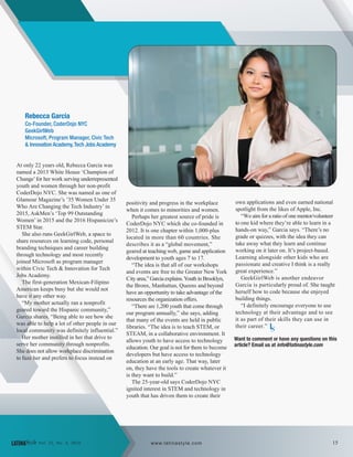 Rebecca Garcia
Co-Founder, CoderDojo NYC
GeekGirlWeb
Microsoft, Program Manager, Civic Tech
& Innovation Academy,Tech Jobs Academy
At only 22 years old, Rebecca Garcia was
named a 2013 White House ‘Champion of
Change’for her work serving underrepresented
youth and women through her non-profit
CoderDojo NYC. She was named as one of
Glamour Magazine’s ’35 Women Under 35
Who Are Changing the Tech Industry’ in
2015, AskMen’s ‘Top 99 Outstanding
Women’ in 2015 and the 2016 Hispanicize’s
STEM Star.
She also runs GeekGirlWeb, a space to
share resources on learning code, personal
branding techniques and career building
through technology and most recently
joined Microsoft as program manager
within Civic Tech & Innovation for Tech
Jobs Academy.
The first-generation Mexican-Filipino
American keeps busy but she would not
have it any other way.
“My mother actually ran a nonprofit
geared toward the Hispanic community,”
Garcia shares. “Being able to see how she
was able to help a lot of other people in our
local community was definitely influential.”
Her mother instilled in her that drive to
serve her community through nonprofits.
She does not allow workplace discrimination
to faze her and prefers to focus instead on
positivity and progress in the workplace
when it comes to minorities and women.
Perhaps her greatest source of pride is
CoderDojo NYC which she co-founded in
2012. It is one chapter within 1,000-plus
located in more than 60 countries. She
describes it as a “global movement,”
geared at teaching web, game and application
development to youth ages 7 to 17.
“The idea is that all of our workshops
and events are free to the Greater New York
City area,” Garcia explains.Youth in Brooklyn,
the Bronx, Manhattan, Queens and beyond
have an opportunity to take advantage of the
resources the organization offers.
“There are 1,200 youth that come through
our program annually,” she says, adding
that many of the events are held in public
libraries. “The idea is to teach STEM, or
STEAM, in a collaborative environment. It
allows youth to have access to technology
education. Our goal is not for them to become
developers but have access to technology
education at an early age. That way, later
on, they have the tools to create whatever it
is they want to build.”
The 25-year-old says CoderDojo NYC
ignited interest in STEM and technology in
youth that has driven them to create their
own applications and even earned national
spotlight from the likes of Apple, Inc.
“We aim for a ratio of one mentor/volunteer
to one kid where they’re able to learn in a
hands-on way,” Garcia says. “There’s no
grade or quizzes, with the idea they can
take away what they learn and continue
working on it later on. It’s project-based.
Learning alongside other kids who are
passionate and creative I think is a really
great experience.”
GeekGirlWeb is another endeavor
Garcia is particularly proud of. She taught
herself how to code because she enjoyed
building things.
“I definitely encourage everyone to use
technology at their advantage and to see
it as part of their skills they can use in
their career.”
Want to comment or have any questions on this
article? Email us at info@latinastyle.com
LS
15LATINAStyle Vol. 22, No. 4, 2016 www.latinastyle.com
 