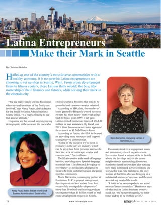 Hailed as one of the country’s most diverse communities with a
healthy economy, it is no surprise Latina entrepreneurs are
choosing to set up shop in Seattle, Wash. From urban development
firms to fitness centers, these Latinas think outside the box, take
ownership of their finances and futures, while leaving their mark in
the emerald city.
18 LATINAStyle Vol. 22, No. 4, 2016www.latinastyle.com
“We see many family-owned businesses
where several members of the family are
involved,” says Nancy Porzio, district director
for the Small Business Administration’s
Seattle office. “It’s really pleasing to see
that kind of attitude.”
Hispanics are the second largest growing
demographic in the area and the ones who
Passionate about civic engagement issues
and community-based organizations,
Barrientos found a unique niche in Seattle
where she develops only in the dense
neighborhoods surrounding downtown.
Barrientos started her own firm after noticing
how male-dominated a prior company she
worked for was. She realized as the only
woman at that firm, she was bringing in a
substantial amount of revenue, and the men
were taking most of the credit.
“I think we’re more empathetic and social
aware of issues around us,” Barrientos says
of what makes Latina business owners
stand out. “We’re more thoughtful, we listen
better and try to be problem solvers.”
By Christine Bolaños
choose to open a business that tend to be
grounded and customer-service oriented.
According to SBA data, the number of
loans granted to Hispanic-owned business
owners has risen nearly every year going
back to fiscal year 2009. That year,
Latino-owned businesses received $364.24
million in loan assistance. By fiscal year
2015, these business owners were approved
for as much as $1.36 billion in loans.
According to Porzio, the SBA is focused
on providing more resources and support
to underserved communities.
“Some of the success we’ve seen is
primarily in the service industry, which
can be anywhere from personal services to
food services to landscape service and
construction,” Porzio shares.
The SBAis sensitive to the needs of language
barriers, providing more Spanish-language
material that is in demand, bringing in
interpreters as needed and changing its
focus to be more customer-focused and going
into the community.
Maria Barrientos, a managing partner at
Barrientos, LLC, a project management,
development and real estate firm, has
successfully managed development of
more than 30 mixed-use housing projects
totaling more than $1 billion worth of real
estate development projects in Seattle.
Nancy Porzio, district director for the Small
Business Administration’s Seattle office.
Maria Barrientos, managing partner at
Barrientos, LLC.
Latina Entrepreneurs
Make their Mark in Seattle
 