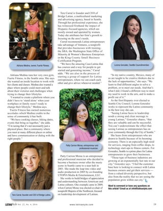 19LATINAStyle Vol. 22, No. 4, 2016 www.latinastyle.com
Adriana Medina runs her very own gym,
Fuerte Fitness, in the Seattle area. She says
she wanted an inside location to work with
her clients and classes. Medina also wanted a
place where people could meet and talk
about their victories and challenges when
trying to change their lifestyles.
“I wanted to create a platform where you
didn’t have to ‘stand alone’ when your
workplace or family wasn’t ready to
change their lifestyle,” Medina says.
Fuerte Fitness has earned numerous
accolades which Medina credits to the
sense of community it has built.
“We have cooking classes, hiking dates,
events that bring us together,” she adds.
“I’m seeing that it’s not necessarily just a
physical place. But a community where
you meet at many different places or online
and have communication or dialog with the
right people.”
Tere Carral is founder and CEO of
Bridge Latino, a multicultural marketing
and advertising agency, based in Seattle.
Through her professional experience, she
has witnessed firsthand the impact of
Hispanic-focused agencies, which are
mostly owned and operated by women.
Today she attributes her firm’s growth to
focusing on the area’s needs.
Carral recommends Latina entrepreneurs
take advantage of Ventures, a nonprofit
that provides businesses with training;
the SBA, the Washington State Office of
Minority & Women’s Business Enterprises
or the King County Small Business
Certification Program.
“We have the amazing Casa Latina that
has courses and a way for people to get
started and generating income,” Carral
adds. “We are also in the process of
starting a group of support for Latina
entrepreneurs, where we can coach each
other and give advice whenever needed.”
Patty Carrion Moras is an entrepreneur
and professional musician who decided to
become a business owner after the music
scene in Seattle came to a near halt in
2001. She made the leap into video and
audio production in 2005 by co-founding
UTOPIA Media & Entertainment, LLC.
She works to build bridges of appreciation
and understanding between American and
Latino cultures. One example came in 2009,
when Carrion Moras was elected co-chair of
nonprofit Mujeres of the Northwest, focused
on leadership development of Latinas.
Adriana Medina, owner, Fuerte Fitness.
Tere Carral, founder and CEO of Bridge Latino.
Patty Carrion Moras, entrepreneur and
professional musician.
Lorena Gonzalez, Seattle Councilmember.
“In my native country, Mexico, many of
us are taught to be creative thinkers due to
the lack of opportunities,” she says. “We
learn to find different angles to solve a
problem, or to meet our needs. And that’s
what I did; I found a different way to meet
my need to work in the arts, and to make a
profit out of it.”
As the first Hispanic ever elected to
Seattle City Council, Lorena Gonzalez
works to represent the Latino community
in the best way she can.
“Seeing Latina faces in leadership
sends a strong and clear message to
young Latinas,” Gonzalez shares, “that
they are valuable and can be successful.
You can’t underestimate the effect that
seeing Latinas as entrepreneurs has on
your community through the City of Seattle.”
She hears from entrepreneurs who are
drawn to Seattle because of its booming
economy. There is an especially high need
for services, ranging from coffee shops, to
technology start-ups to fitness centers. For
Gonzalez, Seattle is a prime place for Latina
entrepreneurs to grow their businesses.
“Those type of business industries are
growing at an exponentially fast rate in our
city,” Gonzalez says. “I feel the customer
base here is looking to connect with Latina
business owners and get their services ---
from a valued diversity perspective, but
also from the reality that we are seeing the
population grow within our city.”
Want to comment or have any questions on
this article? Email us at info@latinastyle.com
LS
 