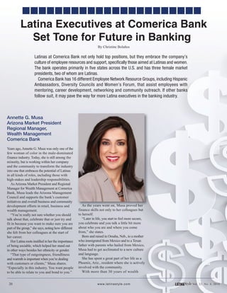 20 LATINAStyle Vol. 22, No. 4, 2016www.latinastyle.com
Latinas at Comerica Bank not only hold top positions, but they embrace the company’s
culture of employee resources and support, specifically those aimed at Latinas and women.
The bank operates primarily in five states across the U.S. and has three female market
presidents, two of whom are Latinas.
Comerica Bank has 16 different Employee Network Resource Groups, including Hispanic
Ambassadors, Diversity Councils and Women’s Forum, that assist employees with
mentoring, career development, networking and community outreach. If other banks
follow suit, it may pave the way for more Latina executives in the banking industry.
Annette G. Musa
Arizona Market President
Regional Manager,
Wealth Management
Comerica Bank
Years ago,Annette G. Musa was only one of the
few woman of color in the male-dominated
finance industry. Today, she is still among the
minority, but is working within her company
and the community to transform the industry
into one that embraces the potential of Latinas
in all kinds of roles, including those with
high-stakes and leadership responsibilities.
AsArizona Market President and Regional
Manager for Wealth Management at Comerica
Bank, Musa leads the Arizona Management
Council and supports the bank’s customer
initiatives and overall business and community
development efforts in retail, business and
wealth management.
“You’re really not sure whether you should
talk about that, celebrate that or just try and
fit in because you want to make sure you are
part of the group,” she says, noting how different
she felt from her colleagues at the start of
her career.
Her Latina roots instilled in her the importance
of being sociable, which helped her stand out
in other ways besides her ethnicity or gender.
“That type of outgoingness, friendliness
and warmth is important when you’re dealing
with customers or clients,” Musa shares.
“Especially in this industry. You want people
to be able to relate to you and bond to you.”
As the years went on, Musa proved her
finance skills not only to her colleagues but
to herself.
“Later in life, you start to feel more secure,
you celebrate and you talk a little bit more
about who you are and where you come
from,” she states.
Born and raised in Omaha, Neb., to a mother
who immigrated from Mexico and to a Texan
father with parents who hailed from Mexico,
Musa had to get acclimated to a new culture
and language.
She has spent a great part of her life as a
Phoenix, Ariz., resident where she is actively
involved with the community.
With more than 30 years of wealth
Latina Executives at Comerica Bank
Set Tone for Future in Banking
By Christine Bolaños
 