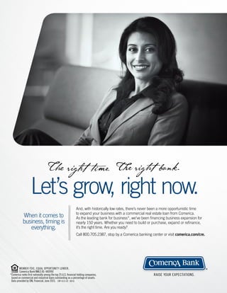 RAISE YOUR EXPECTATIONS.
®
When it comes to
business, timing is
everything.
And, with historically low rates, there’s never been a more opportunistic time
to expand your business with a commercial real estate loan from Comerica.
As the leading bank for business*, we’ve been ﬁnancing business expansion for
nearly 150 years. Whether you need to build or purchase, expand or reﬁnance,
it’s the right time. Are you ready?
Call 800.705.2387, stop by a Comerica banking center or visit comerica.com/cre.
Let’s grow, right now.
MEMBER FDIC. EQUAL OPPORTUNITY LENDER.
Comerica Bank NMLS ID: 480990
*Comerica ranks ﬁrst nationally among the top 25 U.S. ﬁnancial holding companies,
based on commercial and industrial loans outstanding as a percentage of assets.
Data provided by SNL Financial, June 2015. CBP-6115-02 08/16
 