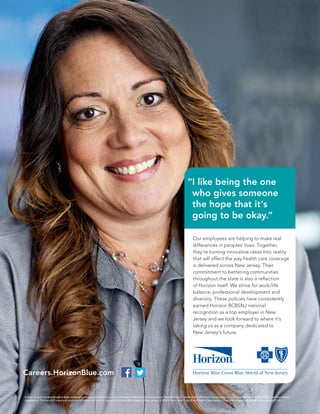 Our employees are helping to make real
differences in peoples’ lives. Together,
they’re turning innovative ideas into reality
that will affect the way health care coverage
is delivered across New Jersey. Their
commitment to bettering communities
throughout the state is also a reﬂection
of Horizon itself. We strive for work/life
balance, professional development and
diversity. These policies have consistently
earned Horizon BCBSNJ national
recognition as a top employer in New
Jersey and we look forward to where it’s
taking us as a company dedicated to
New Jersey’s future.
Horizon Blue Cross Blue Shield of New Jersey is an independent licensee of the Blue Cross and Blue Shield Association. The Blue Cross®
and Blue Shield®
names and symbols are registered marks of the Blue Cross and Blue Shield
Association. The Horizon®
name and symbols are registered marks of Horizon Blue Cross Blue Shield of New Jersey. © 2016 Horizon Blue Cross Blue Shield of New Jersey. Three Penn Plaza East, Newark, New Jersey 07105.
Careers.HorizonBlue.com
“I like being the one
who gives someone
the hope that it’s
going to be okay.”
 