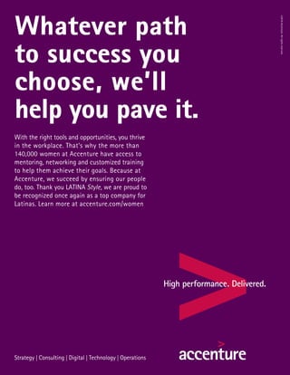 Whatever path
to success you
choose, we’ll
help you pave it.
©2016Accenture.Allrightsreserved.
With the right tools and opportunities, you thrive
in the workplace. That’s why the more than
140,000 women at Accenture have access to
mentoring, networking and customized training
to help them achieve their goals. Because at
Accenture, we succeed by ensuring our people
do, too. Thank you LATINA Style, we are proud to
be recognized once again as a top company for
Latinas. Learn more at accenture.com/women
 