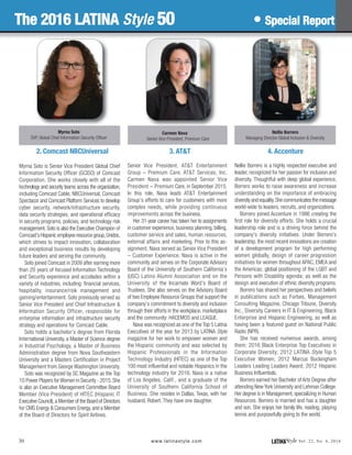 LATINAStyle Vol. 22, No. 4, 2016www.latinastyle.com
3. AT&T
Senior Vice President, AT&T Entertainment
Group – Premium Care, AT&T Services, Inc.
Carmen Nava was appointed Senior Vice
President – Premium Care, in September 2015.
In this role, Nava leads AT&T Entertainment
Group’s efforts to care for customers with more
complex needs, while providing continuous
improvements across the business.
Her 31-year career has taken her to assignments
in customer experience, business planning, billing,
customer service and sales, human resources,
external affairs and marketing. Prior to this as-
signment, Nava served as Senior Vice President
– Customer Experience. Nava is active in the
community and serves on the Corporate Advisory
Board of the University of Southern California’s
(USC) Latino Alumni Association and on the
University of the Incarnate Word’s Board of
Trustees. She also serves on the Advisory Board
of two Employee Resource Groups that support the
company’s commitment to diversity and inclusion
through their efforts in the workplace, marketplace
and the community: HACEMOS and LEAGUE.
Nava was recognized as one of the Top 5 Latina
Executives of the year for 2013 by LATINA Style
magazine for her work to empower women and
the Hispanic community and was selected by
Hispanic Professionals in the Information
Technology Industry (HITEC) as one of the Top
100 most influential and notable Hispanics in the
technology industry for 2016. Nava is a native
of Los Angeles, Calif., and a graduate of the
University of Southern California School of
Business. She resides in Dallas, Texas, with her
husband, Robert. They have one daughter.
2. Comcast NBCUniversal
Myrna Soto is Senior Vice President Global Chief
Information Security Officer (GCISO) of Comcast
Corporation. She works closely with all of the
technology and security teams across the organization,
including Comcast Cable, NBCUniversal, Comcast
Spectacor and Comcast Platform Services to develop
cyber security, network/infrastructure security,
data security strategies, and operational efficacy
in security programs, policies, and technology risk
management. Soto is also the Executive Champion of
Comcast’sHispanicemployeeresourcegroup,Unidos,
which strives to impact innovation, collaboration
and exceptional business results by developing
future leaders and serving the community.
Soto joined Comcast in 2009 after earning more
than 20 years of focused Information Technology
and Security experience and accolades within a
variety of industries, including: financial services,
hospitality, insurance/risk management and
gaming/entertainment. Soto previously served as
Senior Vice President and Chief Infrastructure &
Information Security Officer, responsible for
enterprise information and infrastructure security
strategy and operations for Comcast Cable.
Soto holds a bachelor’s degree from Florida
International University, a Master of Science degree
in Industrial Psychology, a Master of Business
Administration degree from Nova Southeastern
University and a Masters Certification in Project
Management from George Washington University.
Soto was recognized by SC Magazine as the Top
10 Power Players forWomen in Security - 2015.She
is also an Executive Management Committee Board
Member (Vice President) of HITEC (Hispanic IT
Executive Council),a Member of the Board of Directors
for CMS Energy & Consumers Energy, and a Member
of the Board of Directors for Spirit Airlines.
4. Accenture
Nellie Borrero is a highly respected executive and
leader, recognized for her passion for inclusion and
diversity. Thoughtful with deep global experience,
Borrero works to raise awareness and increase
understanding on the importance of embracing
diversity and equality.She communicates the message
world-wide to leaders, recruits, and organizations.
Borrero joined Accenture in 1986 creating the
first role for diversity efforts. She holds a crucial
leadership role and is a driving force behind the
company's diversity initiatives. Under Borrero's
leadership, the most recent innovations are creation
of a development program for high performing
women globally, design of career progression
initiatives for women throughout APAC, EMEA and
the Americas; global positioning of the LGBT and
Persons with Disability agenda; as well as the
design and execution of ethnic diversity programs.
Borrero has shared her perspectives and beliefs
in publications such as Forbes, Management
Consulting Magazine, Chicago Tribune, Diversity
Inc., Diversity Careers in IT & Engineering, Black
Enterprise and Hispanic Engineering, as well as
having been a featured guest on National Public
Radio (NPR).
She has received numerous awards, among
them: 2016 Black Enterprise Top Executives in
Corporate Diversity; 2012 LATINA Style Top 5
Executive Women; 2012 Marcus Buckingham
Leaders Leading Leaders Award; 2012 Hispanic
Business Influentials.
Borrero earned her Bachelor of Arts Degree after
attending New York University and Lehman College.
Her degree is in Management, specializing in Human
Resources. Borrero is married and has a daughter
and son. She enjoys her family life, reading, playing
tennis and purposefully giving to the world.
30
Myrna Soto
SVP, Global Chief Information Security Officer
Carmen Nava
Senior Vice President, Premium Care
Nellie Borrero
Managing Director-Global Inclusion & Diversity
The 2016 LATINA Style 50 • Special Report
 