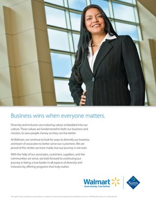 Business wins when everyone matters.
Diversity and inclusion are enduring values embedded into our
culture.These values are fundamental to both our business and
mission, to save people money so they can live better.
AtWalmart, we continue to look for ways to diversify our business
and team of associates to better serve our customers.We are
proud of the strides we have made, but our journey is not over.
With the help of our associates, customers, suppliers, and the
communities we serve, we look forward to continuing our
journey in being a true leader in all aspects of diversity and
inclusion by offering programs that truly matter.
The “Spark” Design ( ), Walmart and Save Money. Live Better. are marks and/or registered marks of Wal-Mart Stores, Inc. ©2009 Wal-Mart Stores, Inc., Bentonville, AR.
 