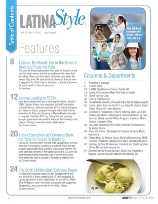 LATINAStyle®
Vol. 22, No. 4, 2016 July/August
www.latinastyle.com
Columns & Departments
2 LATINAStyle Vol. 22, No. 4, 2016
Pg. 24
Pg. 46
Features
4 Publisher’s Message
6 Latinas Today
16 LATINA Style Business Series, Seattle, WA
18 Latina Entrepreneurs Make their Mark in Seattle
44 World Touring: Cuba
46 Food & Entertainment
50 Social Media: LinkedIn:A Powerful Online Tool, By Rebecca Aguilar
52 Latina Letters From the Front! Lt. j.g. Eileen M. Suarez, Public
Affairs Officer, U.S. Navy Reserve
54 A Veteran’s Perspective: 3 Tips to Help You Stand Out in the
Civilian Job Market: A Message to Service Members. By Evan
Guzman, Global Head of Military Programs & Veteran Affairs,
Verizon Corporate Office
56 Las Jefas: Unleashing The Power of Women Entrepreneurs
By Marisa Rivera
58 About the Author: The Weight of Feathers, By Anna-Marie
McLemore
60 College Beat: By Marissa Garcia, Electrical Engineering, MSEE,
University of Southern California 2016,BSEE,Rice University 2015
62 His View: By Arne M. Sorenson, President and Chief Executive
Officer, Marriott International, Inc.
64 ¡Punto Final!: By Brenda Durham, Senior Vice President &
Regional General Counsel, Marriott International, Inc.
TableofContents
8 Latinas, Be Moved: Get in the Driver’s
Seat and Enjoy the Ride
The pace of living is going faster than ever for most of us and
cars for some women are like an appliance that keeps their
life rolling. Others are enthusiasts and really care about the
wheels they drive. We took a look at a few cars that are new
or upgraded for 2016; they’re attractive, practical, and even a
bit sporty and fun. Now, it’s your turn!
By Sue Mead
12Latinas Leading in STEM
Meet three women who are re-defining the role of Latinas in
STEM. Sandra Rivera, vice president at Intel Corporation;
Marjorie Blanco, software engineer at The Boeing Company;
and Rebecca Garcia, program manager within Civic Tech &
Innovation for Tech Jobs Academy at Microsoft and co-founder
of nonprofit CoderDojo NYC, are raising the bar, inspiring
younger generations who want to follow in their footsteps and
stop at nothing to make the world a better place.
By Christine Bolaños
20Latina Executives at Comerica Bank
Set Tone for Future in Banking
Latinas at Comerica Bank not only hold top positions, but they
embrace the company’s culture of employee resources and
support, specifically those aimed at Latinas and women. The
bank operates primarily in five states across the U.S. and has
three female market presidents, two of whom are Latinas.
Read about their road to success in the banking industry here.
By Christine Bolaños
24 The 2016 LATINA Style 50Annual Report
Find out which company made it as the “Company of the Year”
and the full list of those ranked as the 50 best companies for
Latinas to work for in the United States on our 2016 LATINA
Style 50 Report. Learn how these companies are supporting
the growing Latina community in the United States.
By Reyna Sanchez
 