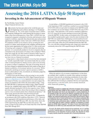 In real dollars, a $100,000 hypothetical investment in the LS50
in the beginning of 2001 would have resulted in an account balance
of $319,854 while an equivalent investment in the S&P500 would
have resulted in an account balance of $207,924 at the end of 2015
(see chart). That represents a 54% positive cumulative difference
($111,931 more) for an investor choosing to invest in the LS50 index
versus the S&P500. In other words, an investment in the LS50 would
have resulted in greater positive gains versus the same investment in the
S&P 500 even amidst these challenging economic/political/social
circumstances. This performance takes into account that there were
years in the study where the LS50 underperformed the S&P 500.
Yet, even with these underperforming years, longer term returns have
consistently shown the LS50 outperforming the S&P500 index.
While the analysis is by no means comprehensive in that there
are multiple other variables to consider when making investment
decisions, it does provide an interesting consideration in a time when
society questions every aspect of daily living. As such, these results
have affirmed that investing in companies that live out responsible,
social practices, as do the LS50, can be morally beneficial
while financially prudent.
Disclaimer
*This analysis is based on available data at the time of analysis.Some company
performances have been omitted as they no longer exist or were not publicly
traded.This analysis and returns are also based on a yearly rebalancing of
the portfolio to take into account the different companies that are chosen
as part of the index each year and an equal weighting of each company. In
addition, the measured performance and conclusions derived therein reflect
a retrospective look at market performance as the study is conducted after
the companies have been selected. It is never prudent to invest based
on historical stock performance alone. In addition, the LS50 index is not
a real market index but rather a dynamic collection of companies as chosen
yearly by LATINA Style magazine. The rates of return and performance
illustrated do not reflect any costs associated with investing in either index.
As such, the above article should not be construed, nor is it written
to provide financial advice as individual situations may vary and past
performance is not indicative of future results. Any decision to invest
in equity markets should be consulted with a financial professional.
40 LATINAStyle Vol. 22, No. 4, 2016www.latinastyle.com
U
ncertainty has been prevalent in the world this past year
with happenings such as Brexit, shootings, U.S. Presidential
elections, etc. Yet, in the midst of uncertain times LATINA
Style magazine challenges the world claiming that investing in Latinas
makes sense from all perspectives. Since 2001, LATINA Style has
recognized companies committed to diversity and inclusion in their
respective workforce, especially those that provide career advancement
opportunities for Hispanic women. Each year, LATINAStyle chooses
50 companies (LS50) via an extensive survey as being the most
sensitive to Latinas’needs and goals in the workplace and that provide
the best career opportunities for Latinas in the U.S.After several years
of honoring such companies, LATINA Style posed an interesting
question: is it economically prudent to invest in companies that are
committed to the advancement of Latinas in the workplace? While
many have made the case that women in business makes sense on
all levels, LATINA Style took this a step further by asking if this
was true even as a financial investment.
Using moral or values based criteria to invest has been attempted
via “socially responsible funds” (investment funds that use certain
value or moral principles by which to invest, such as not investing
in casinos or tobacco companies). This type of investing, however,
has been critiqued as underperforming the stock market at large due to
limited availability of investment options for investors. While
potentially satisfying an investor’s quest to promote or fulfill a
moral or philosophical value, investments are ultimately judged by
performance or total return.
LATINA Style put this theory to the test using its own socially
responsible criteria: investing in the LS50.Allgen Financial Services,
Inc. (www.allgenfinancial.com) a registered investment advisory
firm based in Florida, was commissioned to test and compare the
returns of companies in the LS50 to the stock market at large. Using
the S&P 500 index to represent the market at large,Allgen Financial
Services, Inc. compiled yearly returns of the S&P 500 vs. yearly returns
equally allocated among the LS50 for the respective years. While
previous years’studies have shown that investing in these companies
can be a wise investment purely from a financial perspective,* the
2016 results showed deviation from the historical trend.
The S&P 500 eked out a mere 1.38% gain in 2016. Comparatively,
an investment in the LS50 would have been down -2.33%. However,
when aggregated with hypothetical performance of the index and
real returns of the S&P 500 since 2001, the chart below shows the
LS50 outperforming the S&P 500 over that time period. The
yearly average for the LS50 was 8% better than that of the S&P500
from 2001 through 2015.
Average Annual Real Return since 2001*
LS 50 Index 15.70%
S&P 500 7.71%
Assessing the 2016 LATINAStyle 50 Report
Investing in the Advancement of Hispanic Women
By Paul Roldan, Senior Partner
Allgen Financial Advisors, Inc.
The 2016 LATINA Style 50 • Special Report
LS
 