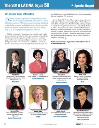 The 2016 LATINA Style 50 • Special Report
2016 Latina Board of Directors
Different insights, experiences, and guidance to the
table are all essential components for success in today's
global environment. Although women have made significant
strides in the corporate workplace in recent decades, statistics
show that women, especially Latinas, still have a long
way to go to reach parity in corporate America.
With the increasingly Hispanic growing population and market
boom, Latinas are critical to the future ofevery company. According to
Catalyst, a nonprofit organization with a mission to accelerate
progress for women through workplace inclusion, women hold
19.2 percent of the board positions of S&P 500; 4.4 percent by
Latinas. Envisioning a seat in the corporate boardroom is the first
Dina Dublon
Senior Lecturer at Harvard Business
School, Former Chief Financial Officer,
JPMorgan Chase & Co.
Accenture
Cynthia A. Telles
Ph.D.; member Kaiser Foundation
Hospitals and Health Plan Board
of Directors
Kaiser Permanente
Monica C. Lozano
Former Chairman, U.S. Hispanic Media Inc.
Bank of America
Melanie Healey
Former Group President, North America,
The Procter & Gamble Company
Target
step for Latinas to reach the highest levels of decision-making
that can impact the U.S. economy.
Among the LATINA Style 50 are eight Latinas who serve
on boards of the companies voted as the top 50 for whom to
work. They willingly share their knowledge, offering insights
to support the next generation ofleaders. They embody the best
of what a professional can achieve with the right balance of
hard work, leadership, talent and passion. Whether it's financial
prowess, wisdom, leadership in business, government and
community, here are a few Latinas that are defying the odds
and are already making headway into the elusive echelons of
corporate leadership. Is
Want to comment or have any questions on this article? Email us
at info@fatinastyle.com
Nina G. Vaca
Chairman and Chief Executive Officer,
Pinnacle Technical Resources, Inc. and
Vaca Industries Inc.
Comerica Bank
Aida M. Alvarez
FormerAdministrator of the U.S. Small
Business Administration.
Wai-Mart Stores Inc.
Marta Tienda
Maurice P. During '22 Professor in
Demographic Studies
at Princeton University
TIAA
Sara Martinez Tucker
Retired Chief Executive Officer, National
Math and Science Initiative; Former Under
Secretary of Education in the U.S.
Department of Education
Xerox Corporation
42 www.lati nastyle. com LATINftS'tyleval. 22, No.4, 2016
 