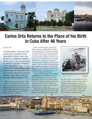 Carlos Orta Returns to the Place of his Birth
in Cuba After 46 Years
44 LATINAStyle Vol. 22, No. 4, 2016www.latinastyle.com
By Carlos Orta
On Monday, May 2, history was in the
making when I boarded Carnival
Corporation’s Fathom cruise ship,
MV Adonia, and sailed from Miami to
Havana, Cuba. It was very emotional
for everyone, especially to those of
us who were born in Cuba. For me,
it was a trip 46 years in the making.
I had left Cuba with my parents when I
was only three years old and relocated
to Madrid, Spain, before coming to
the United States in August of 1971.
When I joined Carnival Corporation in March
of 2014, I never imagined that one day I would
return to my beautiful Cuba, and much less be
a part of history by being on the first cruise ship
to sail from the United States to Cuba in more
than 40 years. It was a once-in-a-lifetime
journey for which I am grateful.
Dozens of media outlets captured the
historic sailing at capacity with 704 guests
from around the world. The MV Adonia docked
at the Sierra Madre Port Terminal to be greeted
by ecstatic Cuban people who had lined up
for miles along the Malecón to welcome and
cheer us on. I remembered what my mother
always told me, “Mi hijo, en Cuba todo el
mundo sabe que el Malecón es la sala de la
Havana”. What she meant is that locals gather
at the Malecón every night as if it were a huge
living room. That’s exactly what we saw when
leaving Havana on Tuesday evening as we
prepared to head to Cienfuegos.
Everyone, from our guests, our crew, and my
colleagues, were excited about our arrival
into Havana Harbor. My excitement was
tempered by the fact that I couldn’t help but
think how my parents must have felt when they
departed their beloved island 46 years ago. I
wondered what my feelings would be when I
actually walked on Cuban soil.
Immediately upon setting foot in Cuba, I was
overwhelmed with joy, and everyone was able to
experience the local flavors by interacting with
the Cuban people. As we stepped out of the
terminal building and went across the street to
the plaza, we were greeted by hundreds of
Cubans and were overwhelmed with joy. The
level of emotion was indescribable, and, at the
same time, a very symbolic moment. There,
behind us, stood the first U.S. cruise ship to
dock in Havana in more than 40 years.
May 1970. Madrid airport with my grandmother
and father.
The Hotel Palacio Azul is a beautiful structure located
in the town of Cienfuegos.
Club Cienfuegos is a perfect venue for food and drinks at sunset.
The wrap-around dining terraces are great for photo opportunities
and memorable experiences.
 
