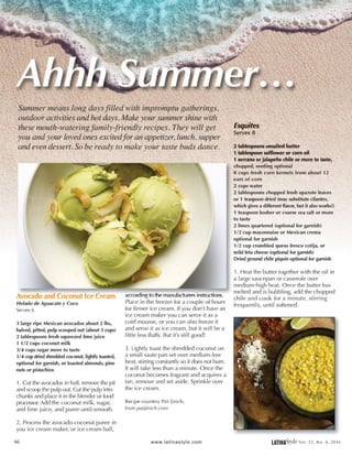 Avocado and Coconut Ice Cream
He/ado de Aguacate y Coco
Serves 6
3 large ripe Mexican avocados about 2 lbs,
halved, pitted, pulp scooped out (about 3 cups)
2 tablespoons fresh squeezed lime juice
1 1/2 cups coconut milk
3/4 cups sugar more to taste
1I 4 cup dried shredded coconut, lightly toasted,
optional for garnish, or toasted almonds, pine
nuts or pistachios
1. Cut the avocados in half, remove the pit
and scoop the pulp out. Cut the pulp into
chunks and place it in the blender or food
processor. Add the coconut milk, sugar,
and lime juice, and puree until smooth.
2. Process the avocado-coconut puree in
you ice cream maker, or ice cream ball,
46
according to the manufacturers instructions.
Place in the freezer for a couple of hours
for firmer ice cream. If you don't have an
ice cream maker you can serve it as a
cold mousse, or you can also freeze it
and serve it as ice cream, but it will be a
little less fluffy. But it's still good!
3. Lightly toast the shredded coconut on
a small saute pan set over medium-low
heat, stirring constantly so it does not burn.
It will take less than a minute. Once the
coconut becomes fragrant and acquires a
tan, remove and set aside. Sprinkle over
the ice cream.
Recipe courtesy Pati jinich,
from patijinich.com
www.lati nastyle. com
. . . !eotinor~~~:. ~s;~~:..... ~ ·~· . . .f - • ', "' -'.... • ......--~
-choppea; ·seeding op~iohiil · .· · '" . . •
.'·s.cup~ Jresh i::9rn ·k~rnels from about l2._:._
ear.s of corri ' .
2 cups water ·
2 tablespoons chopped fresh epazote leaves
or 1 teaspoon dried (may substitute cilantro,
which gives a different flavor, but it also works!)
1 teaspoon kosher or coarse sea salt or more
to taste
2 limes quartered (optional for garnish)
1/2 cup mayonnaise or Mexican crema
optional for garnish
1/2 cup crumbled queso fresco cotija, or
mild feta cheese (optional for garnish)
Dried ground chile piqufn optional for garnish
1. Heat the butter together with the oil in
a large saucepan or casserole over
medium-high heat. Once the butter has
melted and is bubbling, add the chopped
chile and cook for a minute, stirring
frequently, until softened.
LATINftS'tyleval. 22, No.4, 2016
 