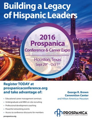 BuildingaLegacy
ofHispanicLeaders
George R. Brown
Convention Center
and Hilton Americas-Houston
prospanica.org
Houston,Texas
Sept29th
-Oct1st
2016
Conference&CareerExpo
Prospanica
Register TODAY at
prospanicaconference.org
and take advantage of:
• Educational career management seminars
• Undergraduate and MBA on-site recruiting
• Professional development coaching
• Powerful networking events
• Access to conference discounts for members
 