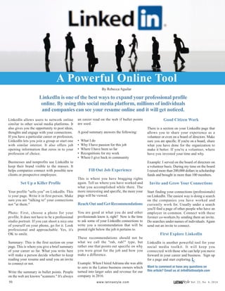 50 LATINAStyle Vol. 22, No. 4, 2016www.latinastyle.com
LinkedIn is one of the best ways to expand your professional profile
online. By using this social media platform, millions of individuals
and companies can see your resume online and it will get noticed.
LinkedIn allows users to network online
similar to other social media platforms. It
also gives you the opportunity to post ideas,
thoughts and engage with your connections.
If you have a particular career or profession,
LinkedIn lets you join a group or start one
with similar interest. It also offers job
opening information that zeros in to your
profession of choice.
Businesses and nonprofits use LinkedIn to
keep their brand visible to the masses. It
helps companies connect with possible new
clients or prospective employees.
Set Up a Killer Profile
Your profile "sells you" on LinkedIn. This
is your page. Write it in first person. Make
sure you are "talking to" your connections
not "at them."
Photo: First, choose a photo for your
profile. It does not have to be a professional
studio portrait. If you can shoot a nice one
of yourself on your phone, go for it. Look
professional and approachable. Yes, it's
OK to smile.
Summary: This is the first section on your
page. This is where you give a brief summary
of your career so far. What you write here
will make a person decide whether to keep
reading your resume and send you an invite
to connect or not.
Write the summary in bullet points. People
on the web are known "scanners." It's always
A Powerful Online Tool
By Rebecca Aguilar
an easier read on the web if bullet points
are used.
A good summary answers the following:
• What I do
• Why I have passion for this job
• Where I have been so far
• Recognitions for my work
• Where I give back to community
Fill Out Job Experience
This is where you have bragging rights
again. Tell us where you have worked and
what you accomplished while there. The
more interesting and specific, the more your
page will be viewed.
Reach Out and Get Recommendations
You are good at what you do and other
professionals know it, right? Now is the time
to ask some of your LinkedIn connections to
write you a recommendation that will be
posted right below the job it pertains to.
These recommendations should not be
what we call the "rah, rah!" type, but
rather one that points out specific on why
you were great for the job and how you
make a difference.
Example: When I hired Adriana she was able
to zero in the Latino business owners which
turned into larger sales and revenue for our
company in 2016.
Good Citizen Work
There is a section on your LinkedIn page that
allows you to share your experience as a
volunteer or even on a board of directors. Make
sure you are specific. If you're on a board, share
what you have done for the organization to
make it better. If you're a volunteer, where
have you invested your time and why.
Example: I served on the board of directors on
a volunteer basis. During my time on the board
I raised more than 200,000 dollars in scholarship
funds and brought in more than 100 members.
Invite and Grow Your Connections
Start finding your connections (professionals)
on LinkedIn. The easiest way is doing a search
on the companies you have worked and
currently work for. Usually under a search
you'll find a page of other people who have an
employer in common. Connect with these
former co-workers by sending them an invite.
Do searches under names of individuals. Again
send out an invite to connect.
First Explore LinkedIn
LinkedIn is another powerful tool for your
social media toolkit. It will keep you
connected with those who can help you move
forward in your career and business. Sign up
for a page and start exploring.
Want to comment or have any questions on
this article? Email us at info@latinastyle.com
LS
 