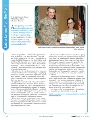52 www.latinastyle.com LATINAStyle Vol. 22, No. 4, 2016
LatinaLettersFromtheFront!
After spending over 300
days in Afghanistan, my
tour of duty had finally come
to an end. I stepped into a
C-130 and I began my long
journey back home. Goodbye
sleepless nights, so long
crazy weather, hello mom’s
home cooked meals!
I never imagined that I would have the opportunity to
travel the world as a U.S. Navy officer and I even got
paid to do it. Thanks to the U.S. Navy, I have traveled to
Europe, the Middle East and all over the U.S doing work
that I love. My decision to join was clear when I found
out about the opportunities the U.S. Navy Reserve had to
offer. In 2013, I direct commissioned in the U.S. Navy
Reserve as a public affairs officer (PAO) and it has been
an incredible experience.
I have traveled all over the country, I did an exercise in
Germany where I conducted media training as a role-playing
reporter and I recently returned from Afghanistan. I know
in my heart that I made the right decision to serve my
country, regardless of the challenges or dangerous places
that it may take me.
In Afghanistan, I interacted daily with people of different
nationalities (Romanians, Austrians, Polish, Italians,
Australians, Afghans and Turks). It was very difficult
to understand each other sometimes because of the language
barriers (#doyoucomewithsubtitles). Imagine a combined
team of people from different parts of the world who have
to work and live together seven days a week, 10 hours a
day! Everyone has a different opinion, but it is incredible
when we all came together to execute our mission.
Deployments are never easy, no matter where you go.
The support from my family, fiancé and friends was vital
throughout my deployment. They motivated me when the
days got tough, they inspired me to keep pushing through
and to learn as much as I could.
By Lt. j.g. Eileen M. Suarez
Public Affairs Officer
U.S. Navy Reserve
My inspiration, ambition and motivation did not spring
up magically. It comes from my all-star family! My mom
came to the U.S. from Mexico in search of her brother
who disappeared and my father came from Cuba almost
30 years ago to escape the communist regime. The day
before I left for my deployment to Afghanistan, I had a
heartwarming conversation with my mom and dad. I saw
how scared they were for me and I tried to say whatever I
could to ease their worries. With tears in his eyes, my
father said to me, “You are paying our debt for what this
country has given us.” However, to me, it is not a debt, it
is an honor.
The reserve is not for everyone, but it is a career that
allows you to see the world, enhance your skills and most
importantly a way to serve your country. I challenge all
women, no matter your profession, to set short and long
term goals and follow through with them. In our country,
you can be whoever you want to be as long as you are
willing to put in the effort and work hard.
I am proud of what my colleagues and I accomplished
overseas, but I am glad to finally be home. LS
Eileen Suarez receives Commendation Medal from Brigadier General Wilson Shoffner,
United States Army.
Want to comment or have any questions on this article? Email us at
info@latinastyle.com
 