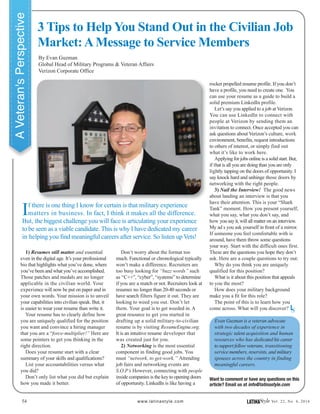 3 Tips to Help You Stand Out in the Civilian Job
Market:AMessage to Service Members
54 www.latinastyle.com LATINAStyle Vol. 22, No. 4, 2016
If there is one thing I know for certain is that military experience
matters in business. In fact, I think it makes all the difference.
But, the biggest challenge you will face is articulating your experience
to be seen as a viable candidate. This is why I have dedicated my career
in helping you find meaningful careers after service. So listen up Vets!
1) Resumes still matter and essential
even in the digital age. It’s your professional
bio that highlights what you’ve done, where
you’ve been and what you’ve accomplished.
Those patches and medals are no longer
applicable in the civilian world. Your
experience will now be put on paper and in
your own words. Your mission is to unveil
your capabilities into civilian speak. But, it
is easier to wear your resume than write it.
Your resume has to clearly define how
you are uniquely qualified for the position
you want and convince a hiring manager
that you are a “force-multiplier!” Here are
some pointers to get you thinking in the
right direction.
Does your resume start with a clear
summary of your skills and qualifications?
List your accountabilities versus what
you did?
Don’t only list what you did but explain
how you made it better.
By Evan Guzman
Global Head of Military Programs & Veteran Affairs
Verizon Corporate Office
Don’t worry about the format too
much. Functional or chronological typically
won’t make a difference. Recruiters are
too busy looking for “buzz words” such
as “C++”, “cyber”, “systems” to determine
if you are a match or not. Recruiters look at
resumes no longer than 20-40 seconds or
have search filters figure it out. They are
looking to weed you out. Don’t let
them. Your goal is to get weeded in. A
great resource to get you started in
drafting up a solid military-to-civilian
resume is by visiting ResumeEngine.org.
It is an intuitive resume developer that
was created just for you.
2) Networking is the most essential
component in finding good jobs. You
must “network, to get-work.” Attending
job fairs and networking events are
S.O.P’s However, connecting with people
inside companies is the key to opening doors
of opportunity. LinkedIn is like having a
Want to comment or have any questions on this
article? Email us at info@latinastyle.com
rocket propelled resume profile. If you don’t
have a profile, you need to create one. You
can use your resume as a guide to build a
solid premium LinkedIn profile.
Let’s say you applied to a job at Verizon.
You can use LinkedIn to connect with
people at Verizon by sending them an
invitation to connect. Once accepted you can
ask questions about Verizon’s culture, work
environment, benefits, request introductions
to others of interest, or simply find out
what it’s like to work here.
Applying for jobs online is a solid start. But,
if that is all you are doing than you are only
lightly tapping on the doors of opportunity. I
say knock hard and unhinge those doors by
networking with the right people.
3) Nail the Interview! The good news
about landing an interview is that you
have their attention. This is your “Shark
Tank” moment. How you present yourself,
what you say, what you don’t say, and
how you say it, will all matter on an interview.
My ad s you ask yourself in front of a mirror.
If someone you feel comfortable with is
around, have them throw some questions
your way. Start with the difficult ones first.
These are the questions you hope they don’t
ask. Here are a couple questions to try out:
Why do you think you are uniquely
qualified for this position?
What is it about this position that appeals
to you the most?
How does your military background
make you a fit for this role?
The point of this is to learn how you
come across. What will you discover?
Evan Guzman is a veteran advocate
with two decades of experience in
strategic talent acquisition and human
resources who has dedicated his career
to support fellow veterans, transitioning
service members, reservists, and military
spouses across the country in finding
meaningful careers.
AVeteran'sPerspective
LS
 