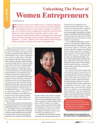 founder of Spanx. She started a company
after seeing the need for more women’s
options in a male dominated industry. Spanx
is now worth over $1 billion (Forbes). Then
there is the QVC Queen, Lori Greiner
whose net worth is estimated at $50 million
(The Squander). These are two examples
of women knowing what women want,
developing new products and new ways
for selling and capitalizing on it.
As companies look for the best educated
talent, they must remember that in the U.S.
56 www.latinastyle.com LATINAStyle Vol. 22, No. 4 2016
F
ocusing on women is not a gender issue, it’s a business imperative,
an innovation incentive, smart economics and a key to global
development. We must not see women’s equality as a threat or a
gap, but it should be seen as an opportunity for growth, innovation and
progress. In order for the private and public sector to survive and
thrive, they must include and pay attention to the largest pool of incoming
talent, the largest emerging consumer market, and the most educated
population — women. Without a clear understanding of this emerging
market, companies are likely to lose out on big opportunities.
LasJefas
Today, women mark up almost 52 percent
of all professional jobs in the U.S., yet they
are only in 14.6 percent of executive office
and only 4.6 percent of Fortune 500 CEO’s are
women (Business Today, 2016). Corporations
have a choice to make. Either work harder
at promoting women from within, pay them
their equal share and allow flexible schedules
and acknowledge them for what they bring
to the table or lose them to entrepreneurship.
Today, women are not waiting for that
corporate promotion or higher pay anymore.
The new entrepreneurs are embracing their
gender differences and capitalizing on it.
Companies that fail to develop inclusive
cultures and fail to include half of their human
potential at their leadership, managerial
and labor force levels are risking missing
out on innovative ideas that allow them to
effectively tap into this ever growing market.
Women are responsible for 85 percent of all
consumer purchases in America today, at
$7 trillion (She-Economy, 7 Powerful Insights
for Marketing to Women, Anderson &
Howland). Globally, women influence 65
percent of the world’s annual consumer
spending: about $12 trillion (The Boston
Consulting Group & Harvard Business
Review, 2009).
Women today are able to develop products
that are practical and innovative but companies
might think of them as a “women’s product”
or a “soft product” and miss a great opportunity
to cash in. Women entrepreneurs are running
with their market-grabbing innovation ideas
and turning them into increased business
and profits. One example is Sara Blakely,
Unleashing The Power of
Women EntrepreneursBy Marisa Rivera
Want to comment or have any questions on
this article? Email us at info@latinastyle.com
LS
women have also surpassed men in
achieving educational degrees. After
centuries of male dominance, worldwide
women now outnumber men in both
university attendance and graduation. (Joseph
Chamie,YaleGlobal,6March2014).Although
the educational achievement has increased
and surpassed men’s achievement, women
continue to get paid less.
Even in corporate philanthropy, women’s
issues are at the forefront. Melinda Gates,
president of the Gates Foundation, no longer
sees women’s issues as “soft issues.” In an
interview with Forbes magazine she confirmed
that the solution to poverty is investing in
women and girls. She also acknowledged
that women’s issues are “hard issues and
are at the core of global development.” The
inter-American bank and the world bank have
done studies that confirm that microloan
practices that target women in the developing
world, recognize that they are likely to
steward money effectively and channel it
back into the family.
On a personal level, after working with
women and on women’s issues all my life,
I am convinced that if we focus on women we
could eradicate some of the most pressing
issues in the world, such as poverty, war,
corruption, domestic violence and increase
innovation, progress and peace.As women,
we must realize that we are the solution to our
own problems. As the new “Jefas” of the
business world, we must be able to call the
shots. As visionaries, we see opportunities
where others don’t. We must unleash the
power of women entrepreneurs around the
world, it is the smartest investment to unlock
global growth, equality and peace.
Marisa Rivera is president of
Mpowerment Works, a motivational
speaker, executive coach and leadership
and empowerment consultant.
Marisa@MpowermentWorks.com
 