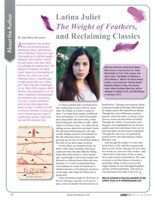By Anna-Marie McLemore
Afeud between two families.
Two rival traveling shows
fighting for space, prominence,
and a livelihood. A boy and a girl
first caught up in,and then caught
between, their families’ hatred
for and history with each other.
It’s probably no surprise that The
Weight of Feathers, my debut
novel, began as a reimagining of
Romeo and Juliet. Like most
American teens, I read the play
in high school. But, as a Latina
girl, I didn’t feel like it belonged
to me. Most of the classics didn’t
feel like they belonged to me. So
when I imagined a reinterpretation
set between two competing
circuses, I knew I wanted to
write a love story about two
teens of color. I wanted to write
a romance between a Latina girl
and a Romani boy as a way of
reclaiming a classic I had read
but had felt distance from.
58 www.latinastyle.com LATINAStyle Vol. 22, No. 4, 2016
Latina Juliet
The Weight of Feathers,
and Reclaiming Classics
AbouttheAuthor
bookshelves. Through conversations about
inclusion in media of all kinds, often fostered
by leaders such as We Need Diverse Books.
Through the work of librarians, teachers,
parents, and booksellers working to get
diverse stories into the hands of readers.
Through the efforts of journalists and
bloggers who highlight books by diverse
authors and who write about where we’ve
been and where we are in terms of inclusion.
Through the advocacy of publishing
professionals who help inclusive stories
find their way.
And through the readers I’ve met who
bring books to life with their passion and
their love for stories. Because all of us who
love books are, and were first, readers. And
I think that’s at the heart of why so many
of us want inclusive bookshelves. We want
everyone to get that chance to become a
passionate reader, to have access to the
magic of stories.To see on the page themselves,
and the world around them, reflected in a
way that honors the truth in all of us.
I’ve been grateful and overwhelmed to
have readers get in touch with me about
what The Weight of Feathers means to
them. I’ve heard from readers of different
races and genders. I’ve heard from adults
and young adults. But most often, I hear
from Latina girls.And when we talk—either
online or at book events—we often end up
talking not just about this one book I wrote.
We talk about both being girls who had
trouble finding ourselves on bookshelves.
We talk about the stories we looked for
growing up, the few we found that made us
feel like we too had a place in books.
At first, these conversations broke my
heart a little, these reminders that many
readers now have the same difficulty finding
books that reflect them as I did a decade
ago. And though I wish Latina readers saw
themselves reflected more often and more
honestly, I’ve come to understand these
conversations as a kind of sisterhood. A
shared experience of looking for ourselves
on the page, and a hope for where we’re
going next.
I have tremendous hope for the future of
diverse literature, and how we’ll get to a
place where all readers find themselves on
Mexican-American author Anna-Marie
McLemore is represented by Taylor
Martindale of Full Circle Literary. Her
debut novel, The Weight of Feathers, a
2016 William C. Morris YA Debut Award
finalist, is out now from Thomas Dunne
Books/St. Martin’s Press. Her second
novel, When the Moon Was Ours, will be
released in October 2016, and Wild Beauty
is coming in 2017.
Want to comment or have any questions on this
article? Email us at info@latinastyle.com
LS
 