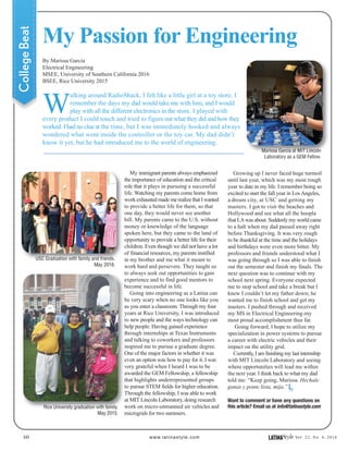 60 www.latinastyle.com LATINAStyle Vol. 22, No. 4, 2016
My Passion for Engineering
CollegeBeat
By Marissa Garcia
Electrical Engineering
MSEE, University of Southern California 2016
BSEE, Rice University 2015
W
alking around RadioShack, I felt like a little girl at a toy store. I
remember the days my dad would take me with him, and I would
play with all the different electronics in the store. I played with
every product I could touch and tried to figure out what they did and how they
worked. I had no clue at the time, but I was immediately hooked and always
wondered what went inside the controller or the toy car. My dad didn’t
know it yet, but he had introduced me to the world of engineering.
My immigrant parents always emphasized
the importance of education and the critical
role that it plays in pursuing a successful
life. Watching my parents come home from
work exhausted made me realize that I wanted
to provide a better life for them, so that
one day, they would never see another
bill. My parents came to the U.S. without
money or knowledge of the language
spoken here, but they came to the land of
opportunity to provide a better life for their
children. Even though we did not have a lot
of financial resources, my parents instilled
in my brother and me what it meant to
work hard and persevere. They taught us
to always seek out opportunities to gain
experience and to find good mentors to
become successful in life.
Going into engineering as a Latina can
be very scary when no one looks like you
as you enter a classroom. Through my four
years at Rice University, I was introduced
to new people and the ways technology can
help people. Having gained experience
through internships at Texas Instruments
and talking to coworkers and professors
inspired me to pursue a graduate degree.
One of the major factors in whether it was
even an option was how to pay for it. I was
very grateful when I heard I was to be
awarded the GEM Fellowship, a fellowship
that highlights underrepresented groups
to pursue STEM fields for higher education.
Through the fellowship, I was able to work
at MIT Lincoln Laboratory, doing research
work on micro-unmanned air vehicles and
microgrids for two summers.
Growing up I never faced huge turmoil
until last year, which was my most rough
year to date in my life. I remember being so
excited to start the fall year in LosAngeles,
a dream city, at USC and getting my
masters. I got to visit the beaches and
Hollywood and see what all the hoopla
that LAwas about. Suddenly my world came
to a halt when my dad passed away right
before Thanksgiving. It was very rough
to be thankful at the time and the holidays
and birthdays were even more bitter. My
professors and friends understood what I
was going through so I was able to finish
out the semester and finish my finals. The
next question was to continue with my
school next spring. Everyone expected
me to stop school and take a break but I
knew I couldn’t let my father down; he
wanted me to finish school and get my
masters. I pushed through and received
my MS in Electrical Engineering-my
most proud accomplishment thus far.
Going forward, I hope to utilize my
specialization in power systems to pursue
a career with electric vehicles and their
impact on the utility grid.
Currently, I am finishing my last internship
with MIT Lincoln Laboratory and seeing
where opportunities will lead me within
the next year. I think back to what my dad
told me: “Keep going, Marissa. Hechale
ganas y ponte lista, mija.”
Marissa Garcia at MIT Lincoln
Laboratory as a GEM Fellow.
USC Graduation with family and friends.
May 2016.
Rice University graduation with family.
May 2015.
LS
Want to comment or have any questions on
this article? Email us at info@latinastyle.com
 