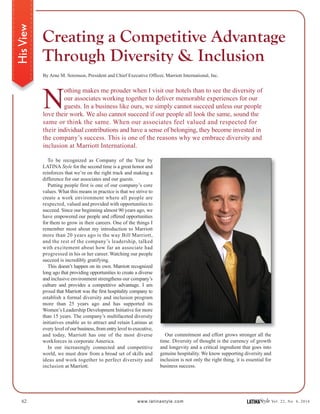 62 www.latinastyle.com LATINAStyle Vol. 22, No. 4, 2016
HisView
By Arne M. Sorenson, President and Chief Executive Officer, Marriott International, Inc.
N
othing makes me prouder when I visit our hotels than to see the diversity of
our associates working together to deliver memorable experiences for our
guests. In a business like ours, we simply cannot succeed unless our people
love their work. We also cannot succeed if our people all look the same, sound the
same or think the same. When our associates feel valued and respected for
their individual contributions and have a sense of belonging, they become invested in
the company’s success. This is one of the reasons why we embrace diversity and
inclusion at Marriott International.
To be recognized as Company of the Year by
LATINA Style for the second time is a great honor and
reinforces that we’re on the right track and making a
difference for our associates and our guests.
Putting people first is one of our company’s core
values. What this means in practice is that we strive to
create a work environment where all people are
respected, valued and provided with opportunities to
succeed. Since our beginning almost 90 years ago, we
have empowered our people and offered opportunities
for them to grow in their careers. One of the things I
remember most about my introduction to Marriott
more than 20 years ago is the way Bill Marriott,
and the rest of the company’s leadership, talked
with excitement about how far an associate had
progressed in his or her career. Watching our people
succeed is incredibly gratifying.
This doesn’t happen on its own. Marriott recognized
long ago that providing opportunities to create a diverse
and inclusive environment strengthens our company’s
culture and provides a competitive advantage. I am
proud that Marriott was the first hospitality company to
establish a formal diversity and inclusion program
more than 25 years ago and has supported its
Women’s Leadership Development Initiative for more
than 15 years. The company’s multifaceted diversity
initiatives enable us to attract and retain Latinas at
every level of our business, from entry level to executive,
and today, Marriott has one of the most diverse
workforces in corporate America.
In our increasingly connected and competitive
world, we must draw from a broad set of skills and
ideas and work together to perfect diversity and
inclusion at Marriott.
Creating a Competitive Advantage
Through Diversity & Inclusion
Our commitment and effort grows stronger all the
time. Diversity of thought is the currency of growth
and longevity and a critical ingredient that goes into
genuine hospitality. We know supporting diversity and
inclusion is not only the right thing, it is essential for
business success.
 