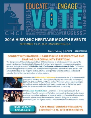 CONNECT WITH NATIONAL LEADERS WHO ARE IMPACTING AND
SHAPING OUR COMMUNITY EVERY DAY!
The Congressional Hispanic Caucus Institute (CHCI) invites you to join thousands from around the
country and across the globe in Washington, D.C. for the nation’s premier events commemorating
Hispanic Heritage Month—CHCI’s Public Policy Conference and Annual Awards Gala. CHCI events
provide an opportunity to connect our participants with a powerful network of Latino leaders and
celebrate the best of our Hispanic culture, all while raising critical funds to continue and expand
opportunities for the next generation of Latino leaders.
CHCI’s two-day Public Policy Conference on September 13-14 examines critical
policy areas affecting the Latino community and the nation. This year’s theme,
EDUCATE. ENGAGE. VOTE, will focus on how American Latinos are engaging in
the political process and ensuring they are represented at the highest levels
when decisions are made that affect the Hispanic community.
CHCI’s Annual Awards Gala on September 15 is our signature event that
celebrates the achievements of the Latino community and convenes the largest
and most prestigious gathering of Hispanic leaders in the nation. The evening’s
festivities include musical entertainment, remarks by figures of national
prominence, and our highest honors—the CHCI Medallion of Excellence awards.
hhm.chci.org | @CHCI | #2016HHM
REGISTER NOW!
hhm.chci.org
Can’t Attend? Watch the webcast LIVE
September 13-15, 2016 at hhm.chci.org
 