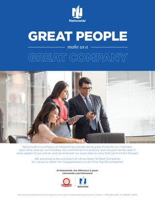 Nationwide and the Nationwide N and Eagle are service marks of Nationwide Mutual Insurance Company. © 2016 Nationwide CPO-0833AO (08/16)
GOOD PEOPLE
GREAT PEOPLE
make us a
At Nationwide, the difference is great.
nationwide.com/latinastyle
Nationwide is a company of extraordinary people doing great things for our members,
each other, and our communities. Our commitment to diversity and inclusion can be seen in
every aspect of our culture, and we empower our associates to carry that commitment forward.
We are proud to be a recipient of Latina Style’s 50 Best Companies
for Latinas to Work For. Congratulations to all of the Top 50 companies!
 