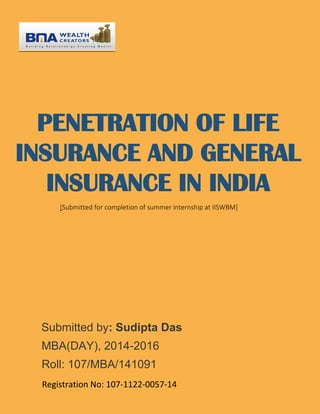 PENETRATION OF LIFE
INSURANCE AND GENERAL
INSURANCE IN INDIA
[Submitted for completion of summer internship at IISWBM]
Submitted by: Sudipta Das
MBA(DAY), 2014-2016
Roll: 107/MBA/141091
Registration No: 107-1122-0057-14
 