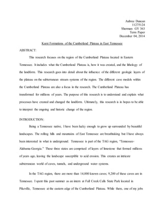 Aubree Duncan
11275124
Sherman- GY 363
Term Paper
December 04, 2014
Karst Formations of the Cumberland Plateau in East Tennessee
ABSTRACT:
This research focuses on the region of the Cumberland Plateau located in Eastern
Tennessee. It includes what the Cumberland Plateau is, how it was created, and the lithology of
the landform. This research goes into detail about the influence of the different geologic layers of
the plateau on the subterranean stream systems of the region. The different cave models within
the Cumberland Plateau are also a focus in the research. The Cumberland Plateau has
transformed for millions of years. The purpose of this research is to understand and explain what
processes have created and changed the landform. Ultimately, this research is in hopes to be able
to interpret the ongoing and historic change of the region.
INTRODUCTION:
Being a Tennessee native, I have been lucky enough to grow up surrounded by beautiful
landscapes. The rolling hills and mountains of East Tennessee are breathtaking but I have always
been interested in what is underground. Tennessee is part of the TAG region, “Tennessee-
Alabama-Georgia.” These three states are comprised of layers of limestone that formed millions
of years ago, leaving the landscape susceptible to acid erosion. This creates an intricate
subterranean world of caves, tunnels, and underground water systems.
In the TAG region, there are more than 14,000 known caves; 9,200 of these caves are in
Tennessee. I spent this past summer as an intern at Fall Creek Calls State Park located in
Pikeville, Tennessee at the eastern edge of the Cumberland Plateau. While there, one of my jobs
 