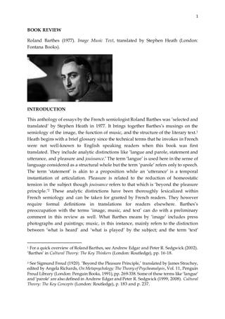 1
BOOK REVIEW
Roland Barthes (1977). Image Music Text, translated by Stephen Heath (London:
Fontana Books).
INTRODUCTION
This anthology of essays by the French semiologist Roland Barthes was ‘selected and
translated’ by Stephen Heath in 1977. It brings together Barthes’s musings on the
semiology of the image, the function of music, and the structure of the literary text.1
Heath begins with a brief glossary since the technical terms that he invokes in French
were not well-known to English speaking readers when this book was first
translated. They include analytic distinctions like ‘langue and parole, statement and
utterance, and pleasure and jouissance.’ The term ‘langue’ is used here in the sense of
language considered as a structural whole but the term ‘parole’ refers only to speech.
The term ‘statement’ is akin to a proposition while an ‘utterance’ is a temporal
instantiation of articulation. Pleasure is related to the reduction of homeostatic
tension in the subject though jouissance refers to that which is ‘beyond the pleasure
principle.’2 These analytic distinctions have been thoroughly lexicalized within
French semiology and can be taken for granted by French readers. They however
require formal definitions in translations for readers elsewhere. Barthes’s
preoccupation with the terms ‘image, music, and text’ can do with a preliminary
comment in this review as well. What Barthes means by ‘image’ includes press
photographs and paintings; music, in this instance, mainly refers to the distinction
between ‘what is heard’ and ‘what is played’ by the subject; and the term ‘text’
1 For a quick overview of Roland Barthes, see Andrew Edgar and Peter R. Sedgwick (2002).
‘Barthes’ in Cultural Theory: The Key Thinkers (London: Routledge), pp. 16-18.
2 See Sigmund Freud (1920). ‘Beyond the Pleasure Principle,’ translated by James Strachey,
edited by Angela Richards, On Metapsychology:The Theory of Psychoanalysis, Vol. 11, Penguin
Freud Library (London: Penguin Books, 1991),pp. 269-338. Some of these terms like ‘langue’
and ‘parole’ are also defined in Andrew Edgar and Peter R. Sedgwick (1999, 2008). Cultural
Theory: The Key Concepts (London: Routledge), p. 183 and p. 237.
 