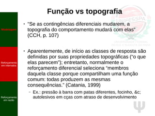 Ψ
Função vs topografia
● “Se as contingências diferenciais mudarem, a
topografia do comportamento mudará com elas”
(CCH, p. 107)
● Aparentemente, de início as classes de resposta são
definidas por suas propriedades topográficas (“o que
elas parecem”); entretanto, normalmente o
reforçamento diferencial seleciona “membros
daquela classe porque compartilham uma função
comum: todas produzem as mesmas
consequências.” (Catania, 1999)
– Ex.: pressão à barra com patas diferentes, focinho, &c;
autolesivos em cças com atraso de desenvolvimento
Modelagem
Reforçamento
em intervalos
Reforçamento
em razão
 