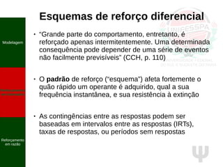Ψ
Esquemas de reforço diferencial
● “Grande parte do comportamento, entretanto, é
reforçado apenas intermitentemente. Uma determinada
consequência pode depender de uma série de eventos
não facilmente previsíveis” (CCH, p. 110)
● O padrão de reforço (“esquema”) afeta fortemente o
quão rápido um operante é adquirido, qual a sua
frequência instantânea, e sua resistência à extinção
● As contingências entre as respostas podem ser
baseadas em intervalos entre as respostas (IRTs),
taxas de respostas, ou períodos sem respostas
Modelagem
Reforçamento
em intervalos
Reforçamento
em razão
 