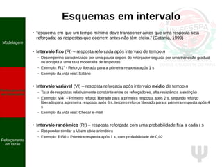 Ψ
Esquemas em intervalo
● “esquema em que um tempo mínimo deve transcorrer antes que uma resposta seja
reforçada; as respostas que ocorrem antes não têm efeito.” (Catania, 1999)
● Intervalo fixo (FI) – resposta reforçada após intervalo de tempo n
– Desempenho caracterizado por uma pausa depois do reforçador seguida por uma transição gradual
ou abrupta a uma taxa moderada de respostas
– Exemplo: FI1” - Reforço liberado para a primeira resposta após 1 s
– Exemplo da vida real: Salário
● Intervalo variável (VI) – resposta reforçada após intervalo médio de tempo n
– Taxa de respostas relativamente constante entre os reforçadores, alta resistência a extinção
– Exemplo: VI4” – Primeiro reforço liberado para a primeira resposta após 2 s, segundo reforço
liberado para a primeira resposta após 6 s, terceiro reforço liberado para a primeira resposta após 4
s
– Exemplo da vida real: Checar e-mail
● Intervalo randômico (RI) – resposta reforçada com uma probabilidade fixa a cada t s
– Responder similar a VI em série aritmética
– Exemplo: RI50 – Primeira resposta após 1 s, com probabilidade de 0,02
Modelagem
Reforçamento
em intervalos
Reforçamento
em razão
 