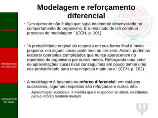 Ψ
Modelagem e reforçamento
diferencial
● “Um operante não é algo que surja totalmente desenvolvido no
comportamento do organismo. É o resultado de um contínuo
processo de modelagem.” (CCH, p. 101)
● “A probabilidade original da resposta em sua forma final é muito
pequena; em alguns casos pode mesmo ser zero. Assim, podemos
elaborar operantes complicados que nunca apareceriam no
repertório do organismo por outros meios. Reforçando uma série
de aproximações sucessivas conseguimos em pouco tempo uma
alta probabilidade para uma resposta muito rara.” (CCH, p. 102)
● A modelagem é baseada no reforço diferencial: em estágios
sucessivos, algumas respostas são reforçadas e outras não.
– Aproximação sucessiva: à medida que o responder se altera, os critérios
para o reforço também mudam
Modelagem
Reforçamento
em intervalos
Reforçamento
em razão
 