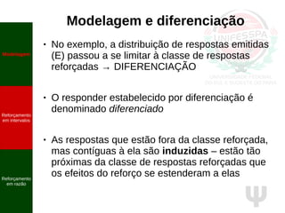 Ψ
Modelagem e diferenciação
● No exemplo, a distribuição de respostas emitidas
(E) passou a se limitar à classe de respostas
reforçadas → DIFERENCIAÇÃO
● O responder estabelecido por diferenciação é
denominado diferenciado
● As respostas que estão fora da classe reforçada,
mas contíguas à ela são induzidas – estão tão
próximas da classe de respostas reforçadas que
os efeitos do reforço se estenderam a elas
Modelagem
Reforçamento
em intervalos
Reforçamento
em razão
 