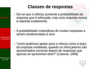 Ψ
Classes de respostas
● Diz-se que o reforço aumenta a probabilidade da
resposta que é reforçada, mas uma resposta nunca
é repetida exatamente.
● A probabilidade instantânea de muitas respostas a
serem condicionadas é zero
● “como podemos apelar para o reforço como a base
da resposta modelada, quando os reforçadores são
apresentados somente depois de respostas que
apenas se aproximam dela?” (Catania, 1999)
Modelagem
Reforçamento
em intervalos
Reforçamento
em razão
 