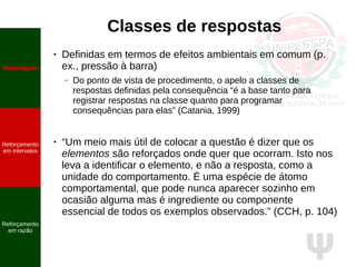 Ψ
Classes de respostas
● Definidas em termos de efeitos ambientais em comum (p.
ex., pressão à barra)
– Do ponto de vista de procedimento, o apelo a classes de
respostas definidas pela consequência “é a base tanto para
registrar respostas na classe quanto para programar
consequências para elas” (Catania, 1999)
● “Um meio mais útil de colocar a questão é dizer que os
elementos são reforçados onde quer que ocorram. Isto nos
leva a identificar o elemento, e não a resposta, como a
unidade do comportamento. É uma espécie de átomo
comportamental, que pode nunca aparecer sozinho em
ocasião alguma mas é ingrediente ou componente
essencial de todos os exemplos observados.” (CCH, p. 104)
Modelagem
Reforçamento
em intervalos
Reforçamento
em razão
 