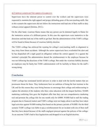 4.2 APPLICATION OF VICARIOUS LIABILITY
Supervisors have the inherent power to control over the workers and the supervisors were
requested to maintain the right apparel and proper defending gears of the non-teaching staffs. But
in this scenario the supervisors did not follow the instructions and lead one of their staffs to duty
without correct apparel (Hofstra, 2012.).
On the other hand, vicarious blame means that any person can be detained legally to blame for
the inattentive actions of a different person. In this case the supervisors were inattentive to the
directions and that lead one of the staffs to get hurt. But the administration of the TAM’s college
will be found to blame because of vicarious liability doctrine.
The TAM’s college has enforced the wearing for college’s non-teaching staffs in alignment to
stay away from future accidents. Although the senior supervisors have overlooked the alert and
he has dispatched off a night guard on obligation without the correct apparel. It is against the
institute’s principle.The administration denied the reimbursement to the employee because he
was not following the directions of the TAM’s college. But under the vicarious liability doctrine
an employee may be faulty but TAM’s administration will be lawfully to blame for the staff’s
wrong doing.

Conclusion
TAM’s college has nominated lawful advisors in order to deal with the lawful matters that are
promisesto threat for them. They furthermore have an ambition of being the best institute in the
UK and for this reason they were hiring bureaus to encourage their college and endeavouring to
capture the attention of the students who likes value education with the largest facilities. NAMS
marketing conferring firm gave the brightest offer that they can use comprehensive marketing
tool and promote the college title for one month only for £6000. NAMS had to stall the trading
program due to financial matters and TAM’s college were not happy about it and they have taken
legal activities against NAMS trading firm based on the primary periods of NAMS. On the third
scenario TAM’s college was liable to pay a reimbursement for an incident with one of their staff
that they have denied because of the staffs negligent proceed against the policies of the college.
As an outcome TAM’s had to face legalactions and dropped in to an English doctrine.
13 | P a g e

 