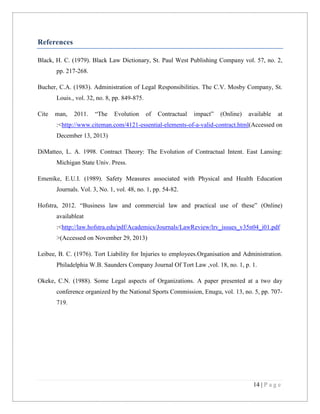 References
Black, H. C. (1979). Black Law Dictionary, St. Paul West Publishing Company vol. 57, no. 2,
pp. 217-268.
Bucher, C.A. (1983). Administration of Legal Responsibilities. The C.V. Mosby Company, St.
Louis., vol. 32, no. 8, pp. 849-875.
Cite

man,

2011.

“The

Evolution

of

Contractual

impact”

(Online)

available

at

:<http://www.citeman.com/4121-essential-elements-of-a-valid-contract.html(Accessed on
December 13, 2013)
DiMatteo, L. A. 1998. Contract Theory: The Evolution of Contractual Intent. East Lansing:
Michigan State Univ. Press.
Emenike, E.U.I. (1989). Safety Measures associated with Physical and Health Education
Journals. Vol. 3, No. 1, vol. 48, no. 1, pp. 54-82.
Hofstra, 2012. “Business law and commercial law and practical use of these” (Online)
availableat
:<http://law.hofstra.edu/pdf/Academics/Journals/LawReview/lrv_issues_v35n04_i01.pdf
>(Accessed on November 29, 2013)
Leibee, B. C. (1976). Tort Liability for Injuries to employees.Organisation and Administration.
Philadelphia W.B. Saunders Company Journal Of Tort Law ,vol. 18, no. 1, p. 1.
Okeke, C.N. (1988). Some Legal aspects of Organizations. A paper presented at a two day
conference organized by the National Sports Commission, Enugu, vol. 13, no. 5, pp. 707719.

14 | P a g e

 