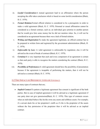 iii.

Lawful Consideration:A mutual agreement lead to an affirmation where the person
accepting the offer takes conclusion which is based on some lawful consideration (Black,
H. C. 1979).

iv.

Formal Relation:Formal official relation is considered to be a prerequisite in order to
make a valid agreement (Black, H. C. 1979). Personal or casual affirmation cannot be
considered as a formal contract, such as; an individual gave promise to another person
that he would give him some money but he did not mention when. So, it will not be
considered as an agreement because there was a lack of formal relation.

v.

Writing and Registration:To make the agreement legitimate, an official contract has to
be prepared in written form and registered by the government administration (Black, H.
C. 1979).

vi.

Enforceable by Law: A valid agreement is enforceable by regulation; else it will be
advised as the event of break of contract (Black, H. C. 1979).

vii.

Certainty:It is very important that each and every component of an agreement is certain
so that each party is able to recognize the matters considering the contract (Black, H. C.
1979).

viii.

Possibility of Performance:A valid agreement should have the possibility of presentation
because if the agreement is incapable of performing the matters, then it will not be
advised as a contract (Black, H. C. 1979).

1.2 THE IMPACT OF DIFFERENT TYPES OF CONTRACT
There are many types of contracts that are;


Implied Contact:To pattern a legitimate agreement free consent is significant of the both
parties. But in case of implied agreement it will be advised as a legitimate agreement if
one party does not give permission(Black, H. C. 1979). This type of contracts occurs
when an individual behave like he/she owns any assets and sellthose assets. For example;
if a servant deals his or her proprietor’s stuffs as if s/he is the proprietor of the assets
without the free permission of the proprietor then it will be advised as an implied
contract.

4|Page

 
