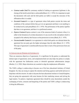 

Contract under Seal:The customary method of making an agreement legitimate is the
closing of the lawful article that is enforceable(Black, H. C. 1979). It is important to mark
the documents with seals and the both parties are liable to accept the outcomes of the
affirmation after it is sealed.



Executed Contact:It is a type of agreement where both parties execute the terms and
conditions of the contracts before they go in to an agreement and there is not anything to
be worked out by each party(Black, H. C. 1979). The performance of the parties signifies
that there is no agreement, and then it is a performed contract.



Express Contract:Express contract is one of the numerous kinds of contracts where it is
either in the formation of a written document or it can even be in the oral pattern which is
accepted to the authority that focuses on the permission to terms (Black, H. C. 1979).



Unconscionable Contact:It is an agreement in which both parties are alarmed about the
agreement but one party gets the higher advantages than the other (Black, H. C. 1979).
This type of agreement is unenforceable because there is lack of free permission from one
of the party.

1.3 ANALYSIS OF TERMS IN CONTRACTS
There are numerous objectives of agreements. It is significant for the parties to understand the
distinct types of agreements, terms, and componentswhich not only helps the parties to comply
with the agreement but furthermore assists to diminish agreement administration charges
(Bucher, C.A. 1983). Major alterations are essential to align the emplacement affirmation.
The TAM’s college is endeavoring to become one of the best educational institutes of United
Kingdom. So, they are trying to capture the attention and hiring agencies and lawful advisors to
help them with the mission. In order to become the best educational institute in United Kingdom,
they are going into agreements with some bureaus for their marketing reasons and solving the
legal matters. To pattern a legitimate agreement there should be some dissimilarity amidst the
exchanging of terms, concerns and bargaining of the parties and TAM’s college is endeavoring
to bring the differences.

5|Page

 