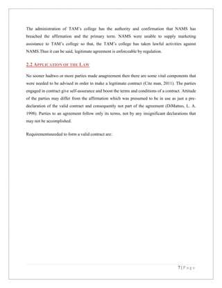 The administration of TAM’s college has the authority and confirmation that NAMS has
breached the affirmation and the primary term. NAMS were unable to supply marketing
assistance to TAM’s college so that, the TAM’s college has taken lawful activities against
NAMS.Thus it can be said, legitimate agreement is enforceable by regulation.

2.2 APPLICATION OF THE LAW
No sooner hadtwo or more parties made anagreement then there are some vital components that
were needed to be advised in order to make a legitimate contract (Cite man, 2011). The parties
engaged in contract give self-assurance and boost the terms and conditions of a contract. Attitude
of the parties may differ from the affirmation which was presumed to be in use as just a predeclaration of the valid contract and consequently not part of the agreement (DiMatteo, L. A.
1998). Parties to an agreement follow only its terms, not by any insignificant declarations that
may not be accomplished.
Requirementsneeded to form a valid contract are:

7|Page

 