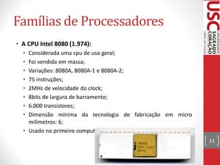 Famílias de Processadores
• A CPU Intel 8080 (1.974):
  • Considerada uma cpu de uso geral;
  • Foi vendida em massa;
  • Variações: 8080A, 8080A-1 e 8080A-2;
  • 75 instruções;
  • 2MHz de velocidade do clock;
  • 8bits de largura de barramento;
  • 6.000 transistores;
  • Dimensão mínima da tecnologia de fabricação em micro
    milimetros: 6;
  • Usado no primeiro computador pessoal, chamado ALTAIR.
                                                            11
 