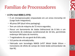 Famílias de Processadores
• A CPU Intel 8080 (1.974):
  • É um microprocessador empacotado em um único microchip LSI
    (Large Scale Integration);
  • 40 pinos DIP (dual inline packaging);
  • Tem um ciclo de máquina de 72 micro-segundos;
  • Possui um barramento de dados bidirecional de 8 bits e um
    barramento de endereços (unidirecional) de 16 bits, permitindo
    endereçar 64k bytes de memória;
  • 7 registradores de uso geral de 8 bits cada;
  • 512 portas de entrada/saída;
  • Fabricada com tecnologia NMOS (nFET Metal Oxide Silicon –
    transistores de efeito de campo de metal óxido-semicondutor do
    tipo N);                                                         12
 