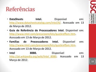 Referências
• DataSheets            Intel.          Disponível      em:
  http://www.datasheetcatalog.com/intel/4/. Acessado em 13
  de Março de 2012.
• Guia de Referência de Processadores Intel. Disponível em:
  http://www.intel.com/pressroom/kits/quickreffam.htm.
  Acessado em 13 de Março de 2012.
• Famílias de Processadores Intel. Disponível em:
  http://www.intel.com/pressroom/kits/quickreffam.htm.
  Acessado em 13 de Março de 2012.
• Intel            8080.              Disponível        em:
  http://pt.wikipedia.org/wiki/Intel_8080. Acessado em 13
  Março de 2012.                                              18
 