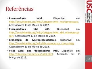 Referências
• Processadores            Intel.          Disponível      em:
  http://en.wikipedia.org/wiki/Category:Intel_microprocessors.
  Acessado em 13 de Março de 2012.
• Processadores        Intel       x86.       Disponível   em:
  http://en.wikipedia.org/wiki/Category:Intel_x86_microproces
  sors. Acessado em 13 de Março de 2012.
• Cronologia de Microprocessadores. Disponível em:
  http://en.wikipedia.org/wiki/Microprocessor_chronology.
  Acessado em 13 de Março de 2012.
• Visão Geral dos Processadores Intel. Disponível em:
  http://titancity.com/articles/intel.html. Acessado em 13
  Março de 2012.                                                 19
 