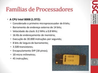 Famílias de Processadores
• A CPU Intel 8008 (1.972):
  •   Considerado o primeiro microprocessador de 8 bits;
  •   Barramento de endereço externo de 14 bits;
  •   Velocidade do clock: 0.2 MHz a 0.8 MHz;
  •   16 Kb de endereçamento de memória;
  •   Execução de 30.000 instruções por segundo;
  •   8 bits de largura de barramento;
  •   3.500 transistores;
  •   Encapsulamento DIP (18 pinos);
  •   10 micro milimetros;
  •   45 instruções;
                                                           2
 