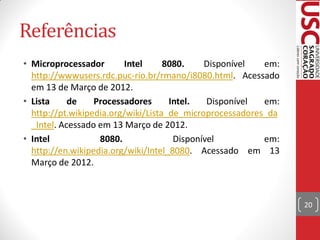 Referências
• Microprocessador       Intel      8080.    Disponível   em:
  http://wwwusers.rdc.puc-rio.br/rmano/i8080.html. Acessado
  em 13 de Março de 2012.
• Lista     de    Processadores      Intel.   Disponível  em:
  http://pt.wikipedia.org/wiki/Lista_de_microprocessadores_da
  _Intel. Acessado em 13 Março de 2012.
• Intel            8080.              Disponível          em:
  http://en.wikipedia.org/wiki/Intel_8080. Acessado em 13
  Março de 2012.



                                                                20
 