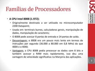 Famílias de Processadores
• A CPU Intel 8008 (1.972):
  • Originalmente destinada a ser utilizado no microcomputador
    2200 Datapoint;
  • Usada em: terminais burros, calculadoras gerais, manipulação de
    dados, manipulação de caracteres;
  • O 8008 pode acessar 8 portas de entrada e 24 portas de saída.
  • Desvantagem: o 8008 era um pouco mais lento em termos de
    instruções por segundo (36.000 a 80.000 em 0,8 MHz) do que
    4004 e o 4040;
  • Vantagem: a CPU 8008 podia processar os dados com 8 bits e
    também acessar a RAM mais rapidamente, isso deu uma
    vantagem de velocidade significativa na Marçoria das aplicações.
                                                                       3
 