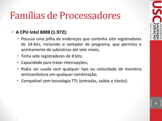 Famílias de Processadores
• A CPU Intel 8008 (1.972):
  • Possuia uma pilha de endereços que continha oito registradores
    de 14-bits, incluindo o contador de programa, que permitia o
    aninhamento de subrotinas até sete níveis;
  • Tinha sete registradores de 8 bits;
  • Capacidade para tratar interrupções;
  • Podia ser usada com qualquer tipo ou velocidade de memória
    semicondutora em qualquer combinação;
  • Compatível com tecnologia TTL (entradas, saídas e clocks);



                                                                     4
 