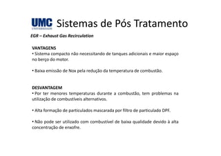 Sistemas de Pós TratamentoSistemas de Pós Tratamento
EGR – Exhaust Gas Recirculation
VANTAGENS
• Sistema compacto não necessitando de tanques adicionais e maior espaço
no berço do motorno berço do motor.
• Baixa emissão de Nox pela redução da temperatura de combustão.
DESVANTAGEM
• Por ter menores temperaturas durante a combustão, tem problemas na
utilização de combustíveis alternativos.
• Alta formação de particulados mascarada por filtro de particulado DPF.
• Não pode ser utilizado com combustível de baixa qualidade devido à alta
concentração de enxofre.
 